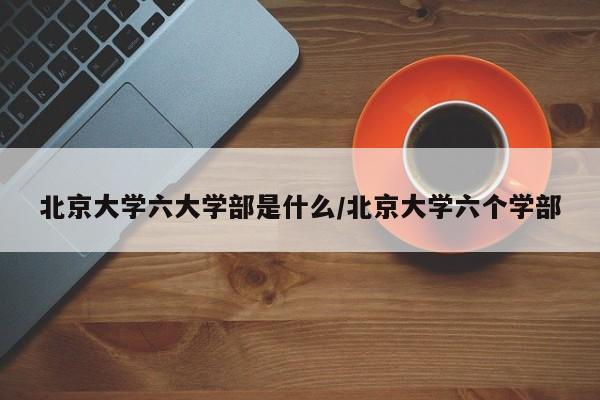 北京大学六大学部是什么/北京大学六个学部