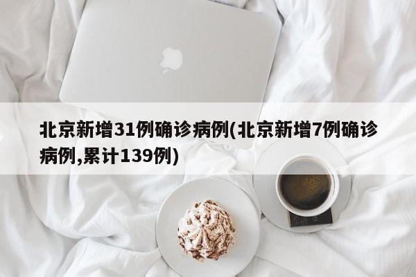 北京新增31例确诊病例(北京新增7例确诊病例,累计139例)