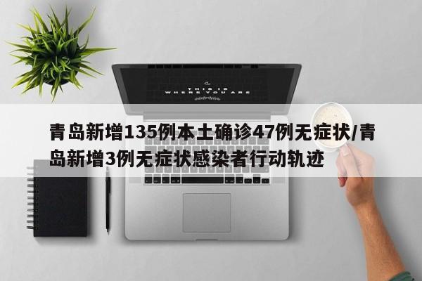 青岛新增135例本土确诊47例无症状/青岛新增3例无症状感染者行动轨迹