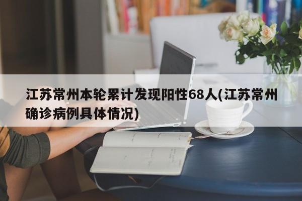 江苏常州本轮累计发现阳性68人(江苏常州确诊病例具体情况)