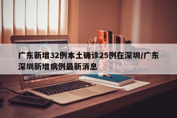 广东新增32例本土确诊25例在深圳/广东深圳新增病例最新消息