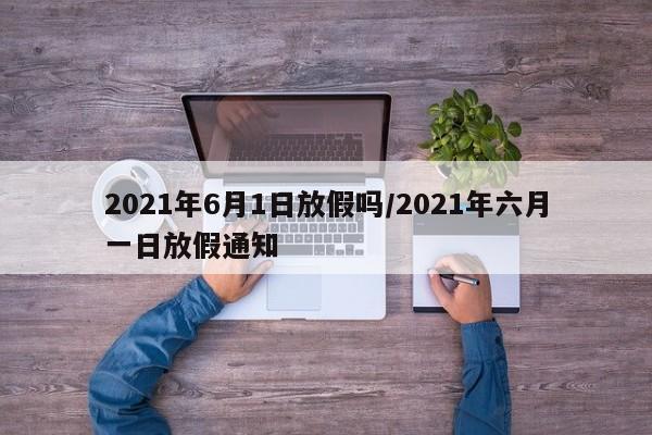 2021年6月1日放假吗/2021年六月一日放假通知