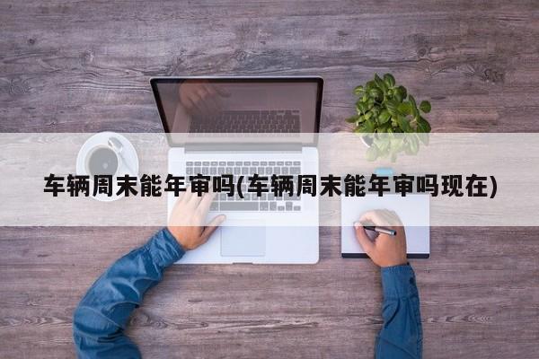 车辆周末能年审吗(车辆周末能年审吗现在)