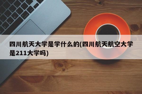 四川航天大学是学什么的(四川航天航空大学是211大学吗)