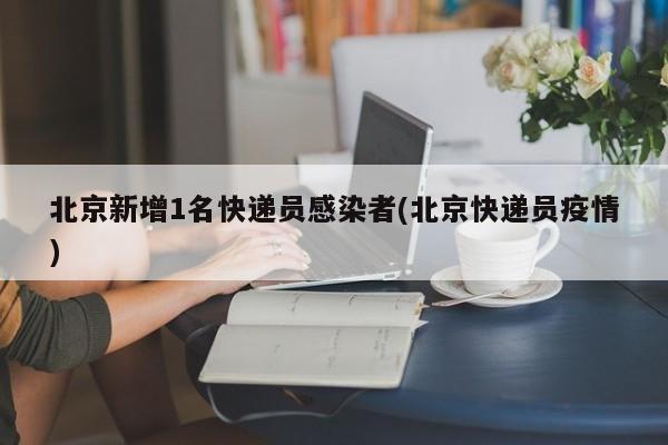 北京新增1名快递员感染者(北京快递员疫情)