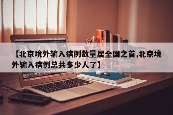 【北京境外输入病例数量居全国之首,北京境外输入病例总共多少人了】