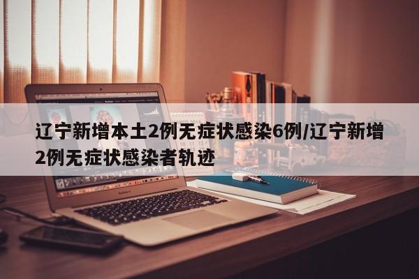 辽宁新增本土2例无症状感染6例/辽宁新增2例无症状感染者轨迹