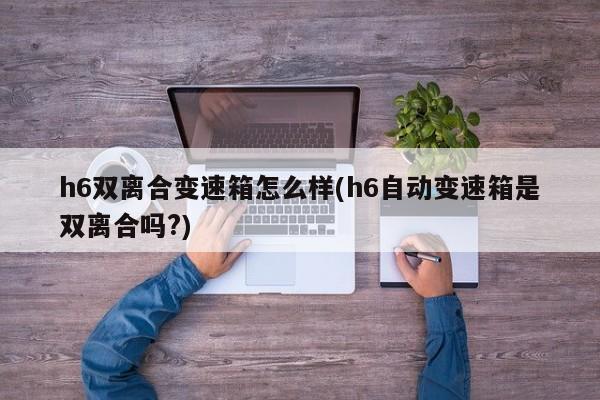 h6双离合变速箱怎么样(h6自动变速箱是双离合吗?)