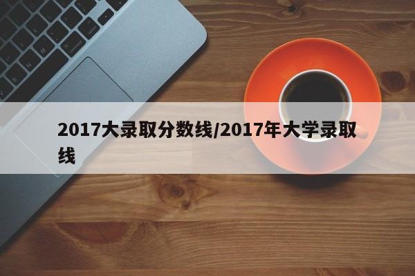 2017大录取分数线/2017年大学录取线