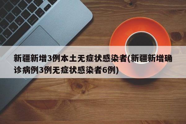 新疆新增3例本土无症状感染者(新疆新增确诊病例3例无症状感染者6例)