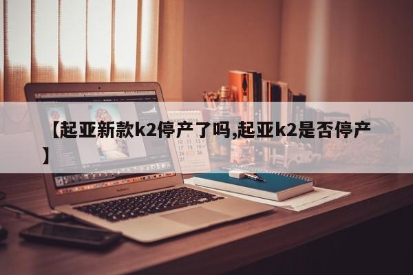 【起亚新款k2停产了吗,起亚k2是否停产】