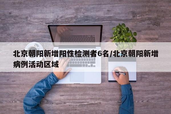 北京朝阳新增阳性检测者6名/北京朝阳新增病例活动区域