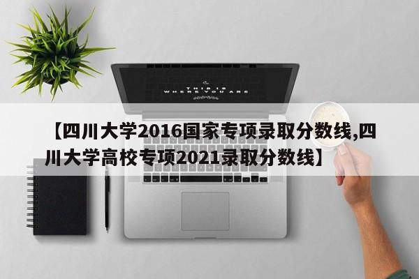 【四川大学2016国家专项录取分数线,四川大学高校专项2021录取分数线】