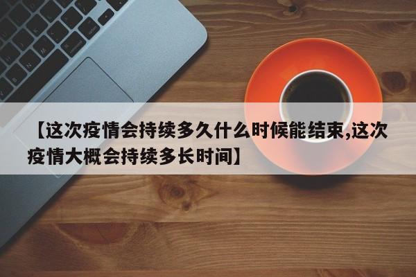 【这次疫情会持续多久什么时候能结束,这次疫情大概会持续多长时间】
