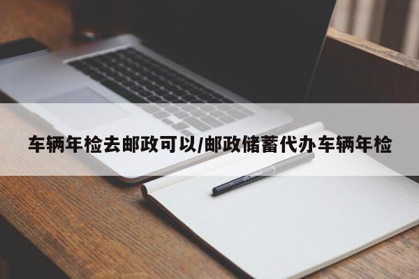 车辆年检去邮政可以/邮政储蓄代办车辆年检