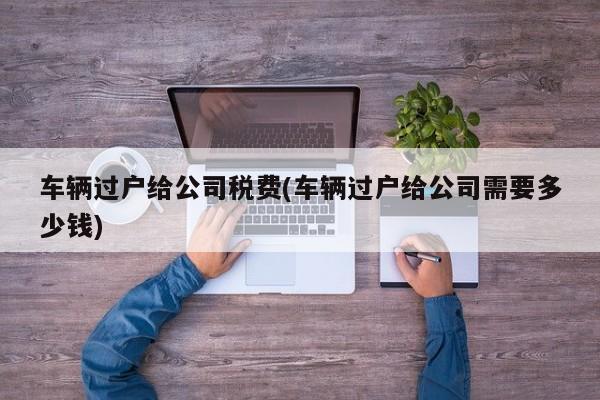 车辆过户给公司税费(车辆过户给公司需要多少钱)
