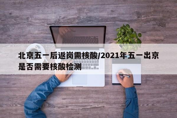 北京五一后返岗需核酸/2021年五一出京是否需要核酸检测