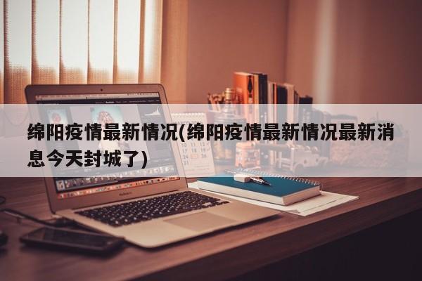 绵阳疫情最新情况(绵阳疫情最新情况最新消息今天封城了)