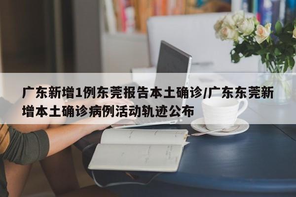 广东新增1例东莞报告本土确诊/广东东莞新增本土确诊病例活动轨迹公布