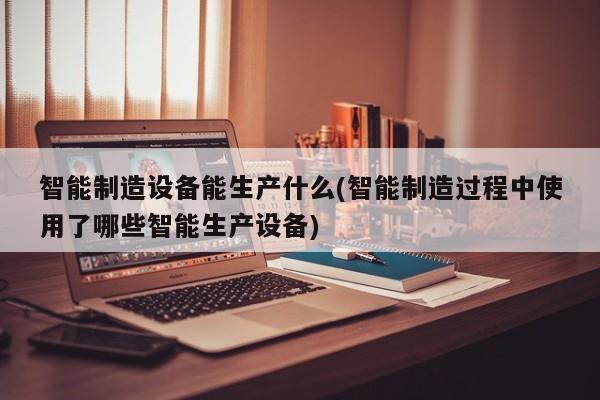 智能制造设备能生产什么(智能制造过程中使用了哪些智能生产设备)