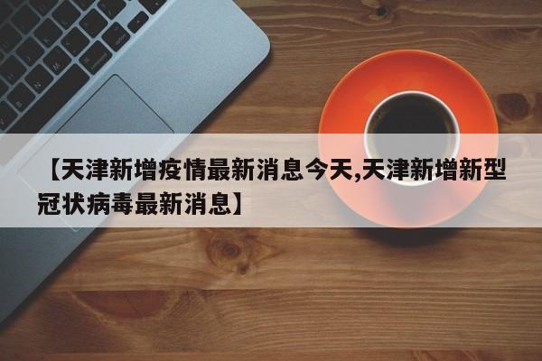 【天津新增疫情最新消息今天,天津新增新型冠状病毒最新消息】