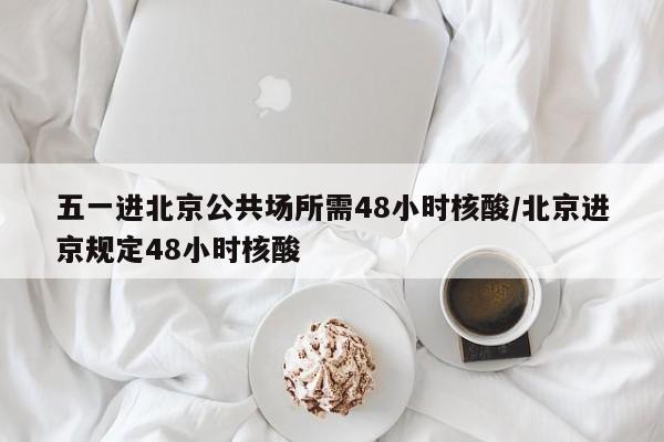 五一进北京公共场所需48小时核酸/北京进京规定48小时核酸