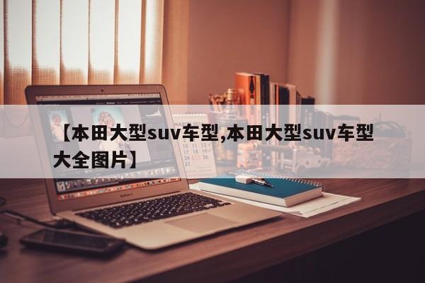 【本田大型suv车型,本田大型suv车型大全图片】
