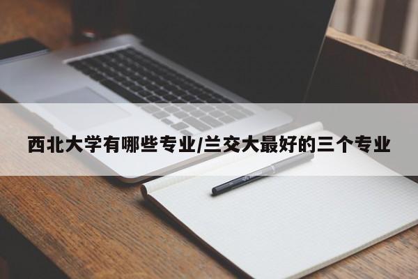 西北大学有哪些专业/兰交大最好的三个专业
