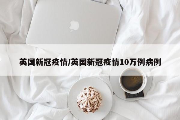 英国新冠疫情/英国新冠疫情10万例病例