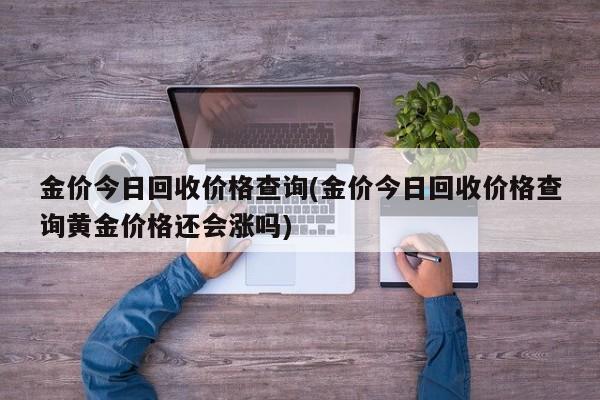 金价今日回收价格查询(金价今日回收价格查询黄金价格还会涨吗)