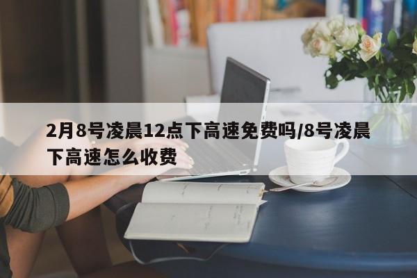 2月8号凌晨12点下高速免费吗/8号凌晨下高速怎么收费