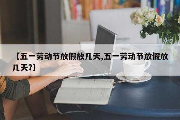 【五一劳动节放假放几天,五一劳动节放假放几天?】