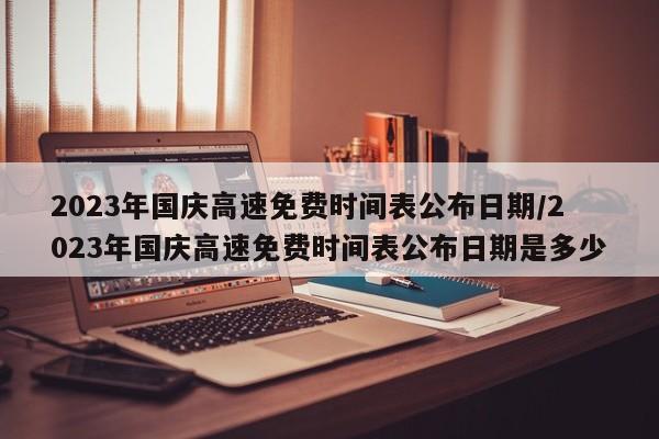 2023年国庆高速免费时间表公布日期/2023年国庆高速免费时间表公布日期是多少