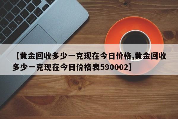 【黄金回收多少一克现在今日价格,黄金回收多少一克现在今日价格表590002】