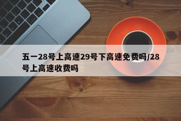 五一28号上高速29号下高速免费吗/28号上高速收费吗