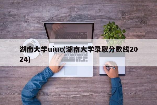 湖南大学uiuc(湖南大学录取分数线2024)