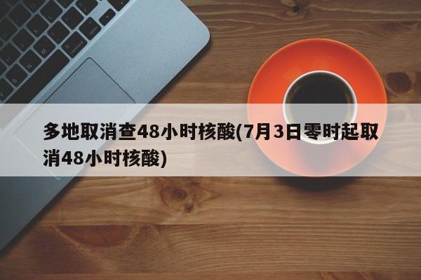 多地取消查48小时核酸(7月3日零时起取消48小时核酸)
