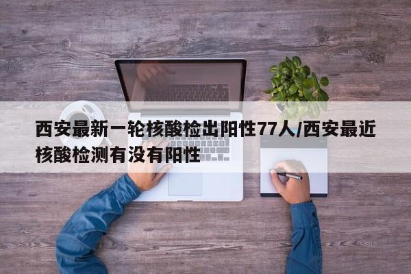 西安最新一轮核酸检出阳性77人/西安最近核酸检测有没有阳性