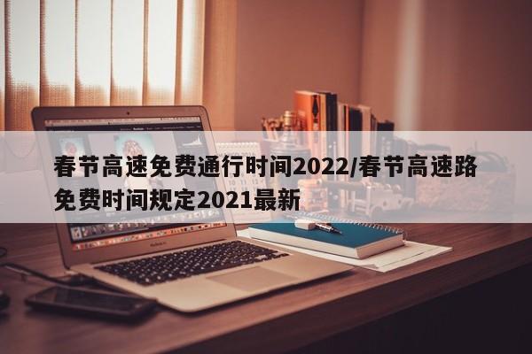 春节高速免费通行时间2022/春节高速路免费时间规定2021最新