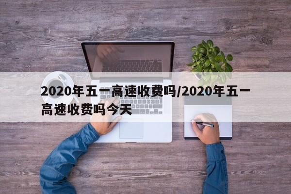 2020年五一高速收费吗/2020年五一高速收费吗今天