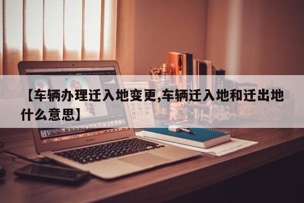 【车辆办理迁入地变更,车辆迁入地和迁出地什么意思】