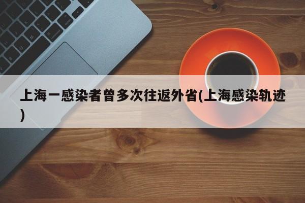 上海一感染者曾多次往返外省(上海感染轨迹)