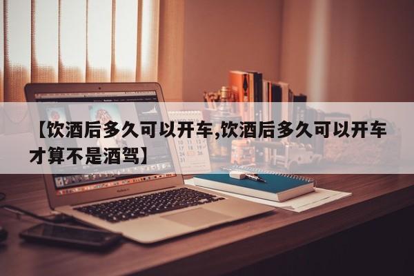 【饮酒后多久可以开车,饮酒后多久可以开车才算不是酒驾】