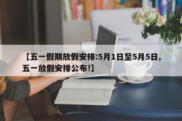 【五一假期放假安排:5月1日至5月5日,五一放假安排公布!】