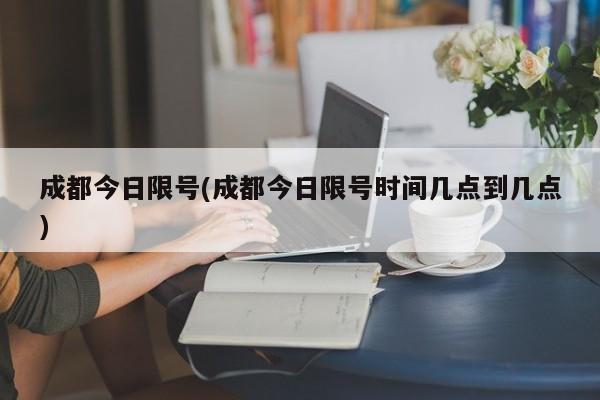 成都今日限号(成都今日限号时间几点到几点)