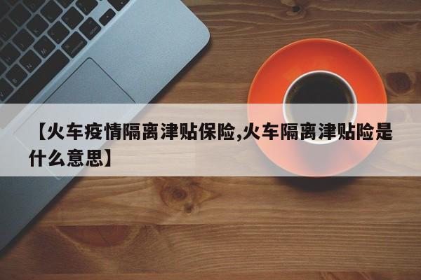 【火车疫情隔离津贴保险,火车隔离津贴险是什么意思】