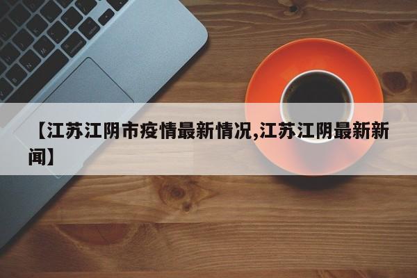 【江苏江阴市疫情最新情况,江苏江阴最新新闻】