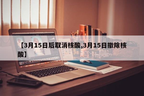 【3月15日后取消核酸,3月15日撤除核酸】