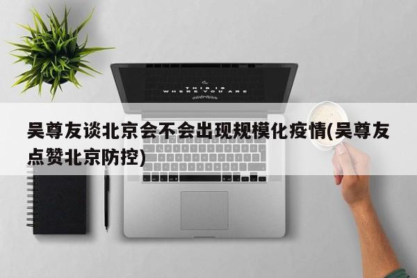 吴尊友谈北京会不会出现规模化疫情(吴尊友点赞北京防控)