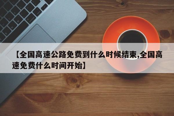 【全国高速公路免费到什么时候结束,全国高速免费什么时间开始】